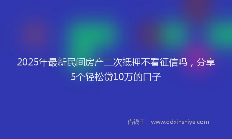 2025年最新民间房产二次抵押不看征信吗，分享5个轻松贷10万的口子