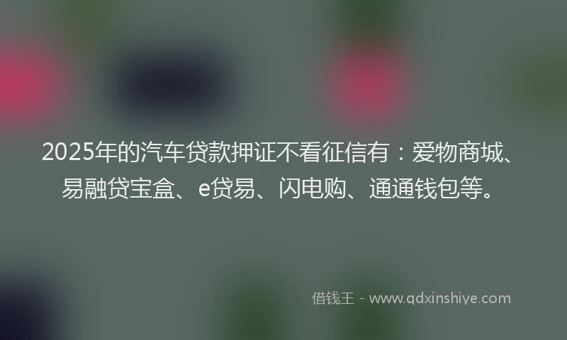 2025年的汽车贷款押证不看征信有：爱物商城、易融贷宝盒、e贷易、闪电购、通通钱包等。