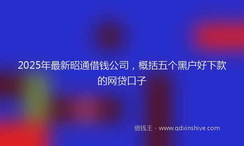 2025年最新昭通借钱公司，概括五个黑户好下款的网贷口子