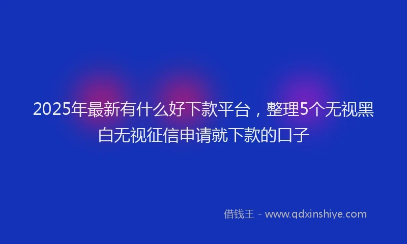 2025年最新有什么好下款平台，整理5个无视黑白无视征信申请就下款的口子