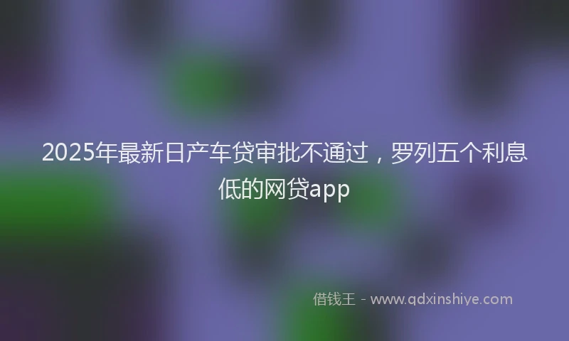2025年最新日产车贷审批不通过，罗列五个利息低的网贷app
