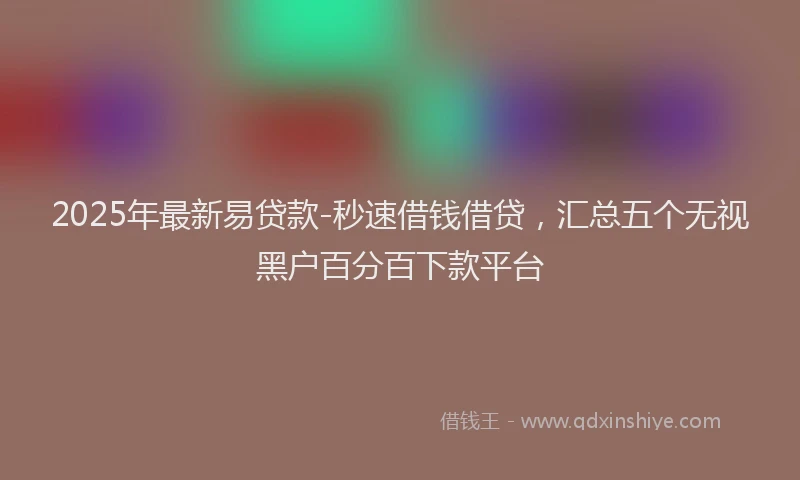 2025年最新易贷款-秒速借钱借贷，汇总五个无视黑户百分百下款平台