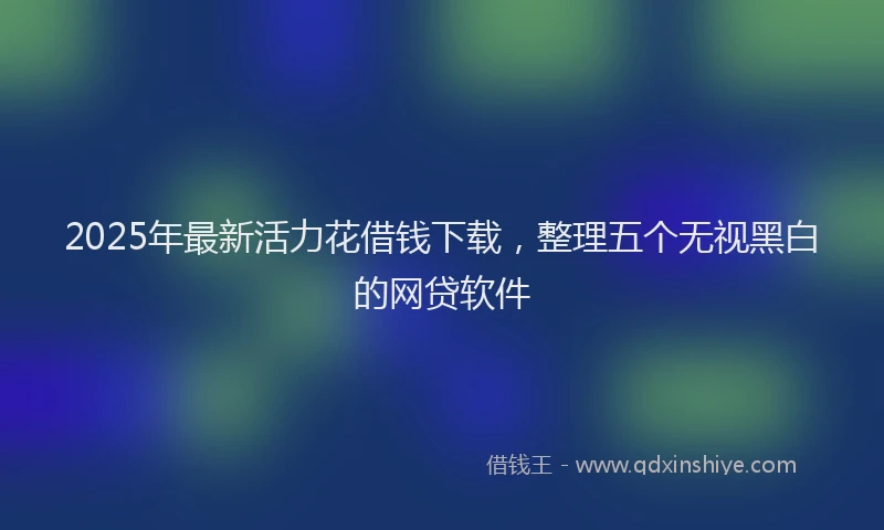 2025年最新活力花借钱下载，整理五个无视黑白的网贷软件