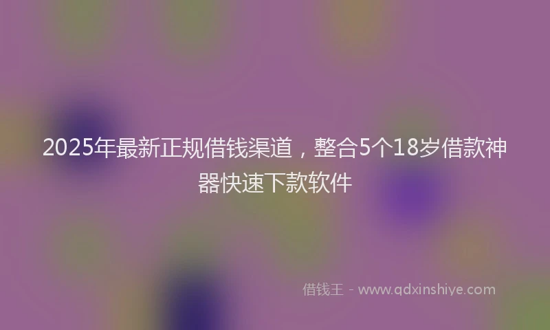 2025年最新正规借钱渠道，整合5个18岁借款神器快速下款软件