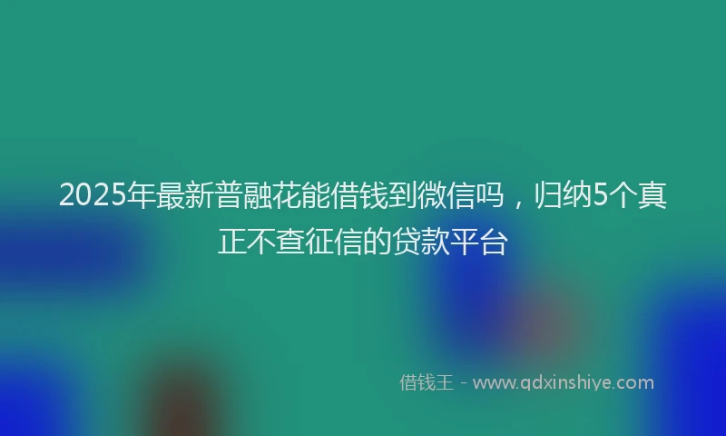 2025年最新普融花能借钱到微信吗，归纳5个真正不查征信的贷款平台