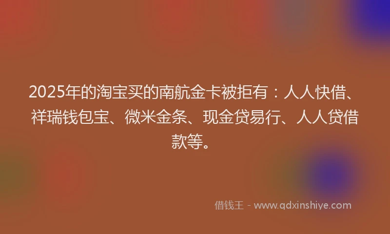 2025年的淘宝买的南航金卡被拒有：人人快借、祥瑞钱包宝、微米金条、现金贷易行、人人贷借款等。