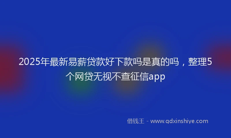 2025年最新易薪贷款好下款吗是真的吗，整理5个网贷无视不查征信app