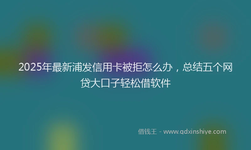2025年最新浦发信用卡被拒怎么办，总结五个网贷大口子轻松借软件