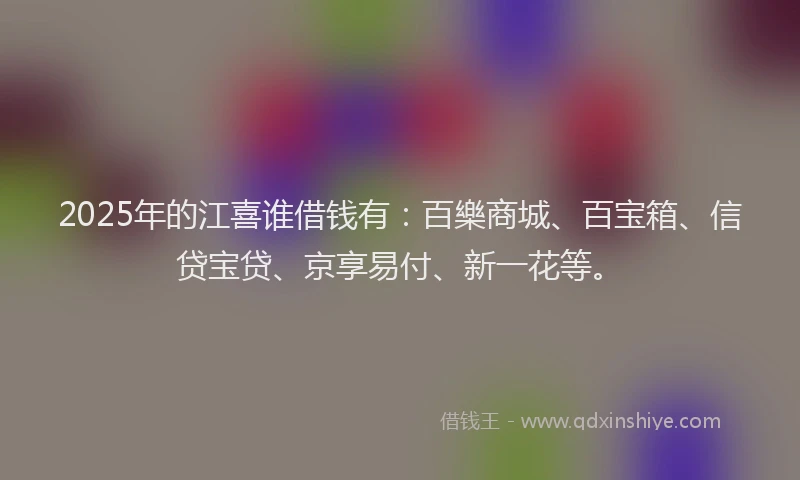 2025年的江喜谁借钱有：百樂商城、百宝箱、信贷宝贷、京享易付、新一花等。