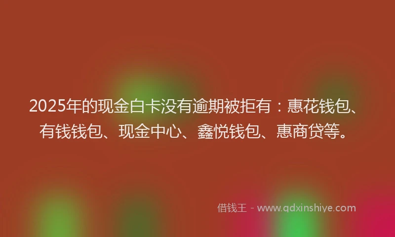 2025年的现金白卡没有逾期被拒有：惠花钱包、有钱钱包、现金中心、鑫悦钱包、惠商贷等。