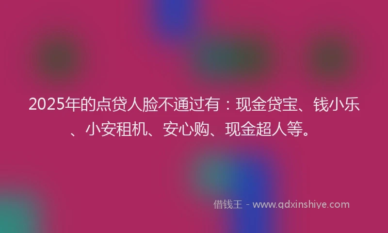 2025年的点贷人脸不通过有：现金贷宝、钱小乐、小安租机、安心购、现金超人等。