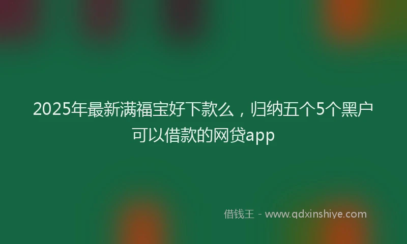 2025年最新满福宝好下款么，归纳五个5个黑户可以借款的网贷app