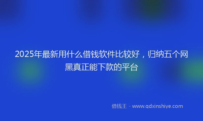 2025年最新用什么借钱软件比较好，归纳五个网黑真正能下款的平台