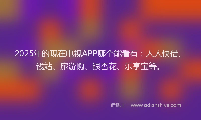 2025年的现在电视APP哪个能看有：人人快借、钱站、旅游购、银杏花、乐享宝等。