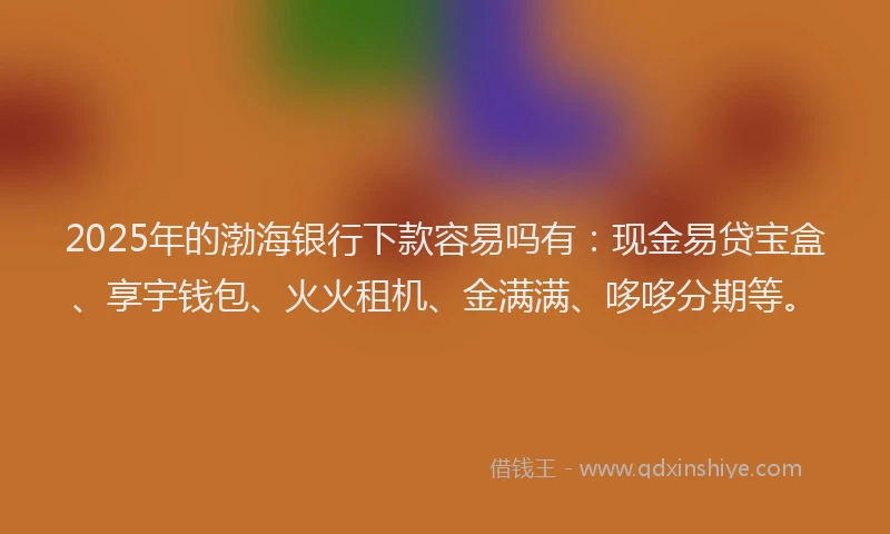 2025年的渤海银行下款容易吗有：现金易贷宝盒、享宇钱包、火火租机、金满满、哆哆分期等。