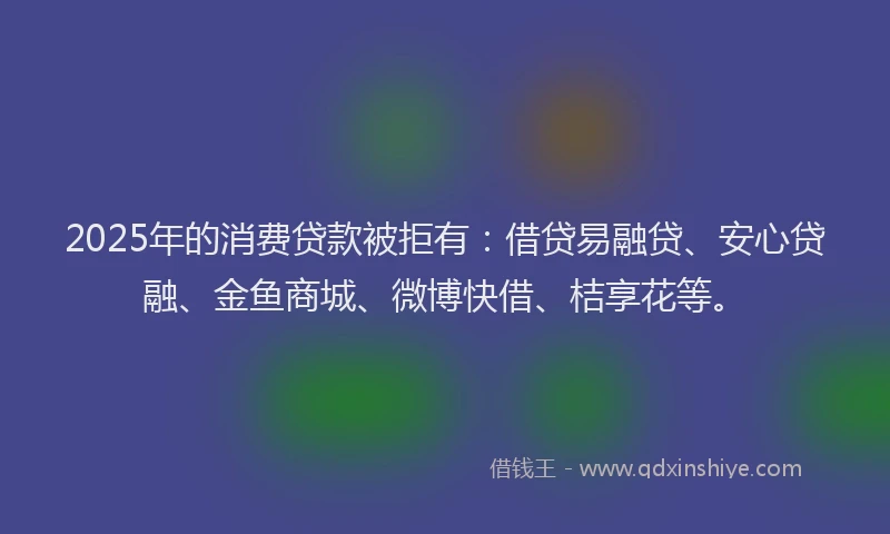 2025年的消费贷款被拒有：借贷易融贷、安心贷融、金鱼商城、微博快借、桔享花等。