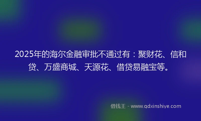 2025年的海尔金融审批不通过有：聚财花、信和贷、万盛商城、天源花、借贷易融宝等。