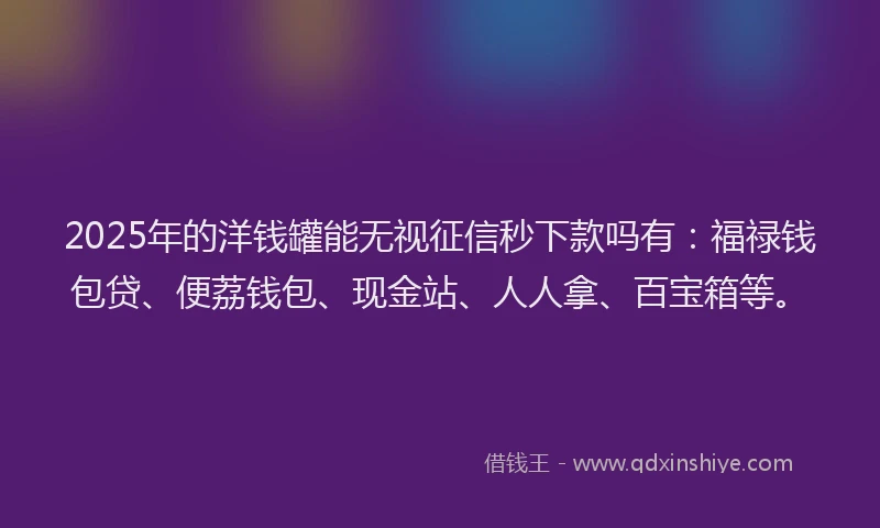 2025年的洋钱罐能无视征信秒下款吗有：福禄钱包贷、便荔钱包、现金站、人人拿、百宝箱等。