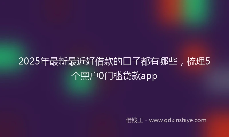 2025年最新最近好借款的口子都有哪些，梳理5个黑户0门槛贷款app