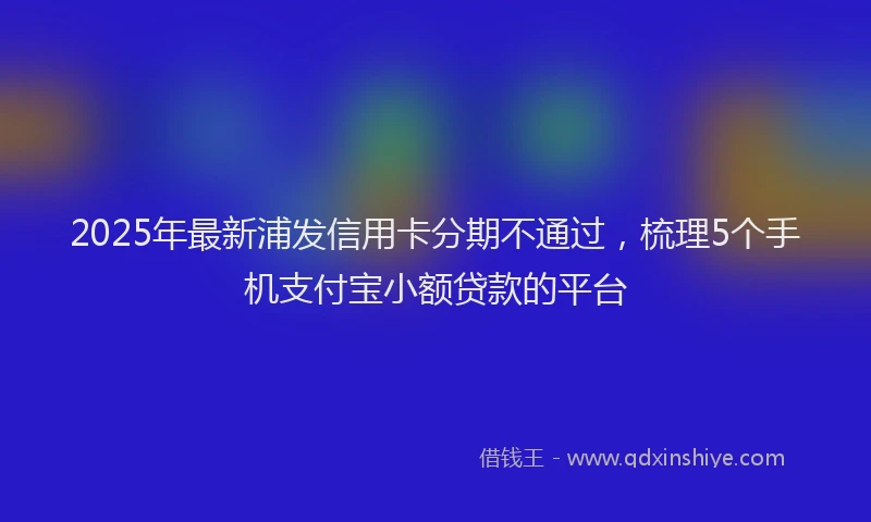 2025年最新浦发信用卡分期不通过，梳理5个手机支付宝小额贷款的平台