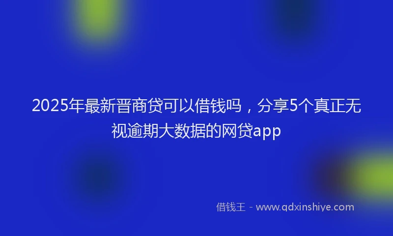 2025年最新晋商贷可以借钱吗，分享5个真正无视逾期大数据的网贷app