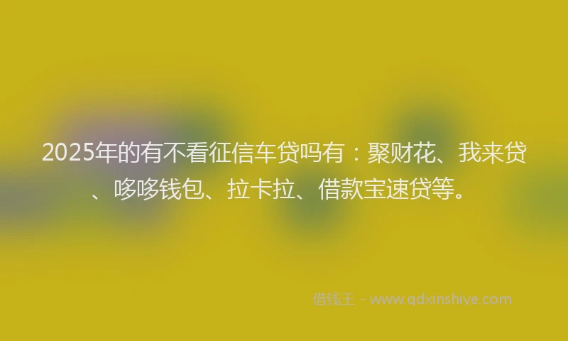 2025年的有不看征信车贷吗有：聚财花、我来贷、哆哆钱包、拉卡拉、借款宝速贷等。