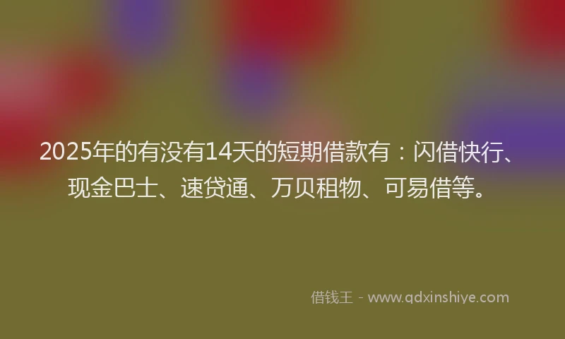 2025年的有没有14天的短期借款有：闪借快行、现金巴士、速贷通、万贝租物、可易借等。