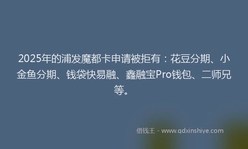 2025年的浦发魔都卡申请被拒有：花豆分期、小金鱼分期、钱袋快易融、鑫融宝Pro钱包、二师兄等。