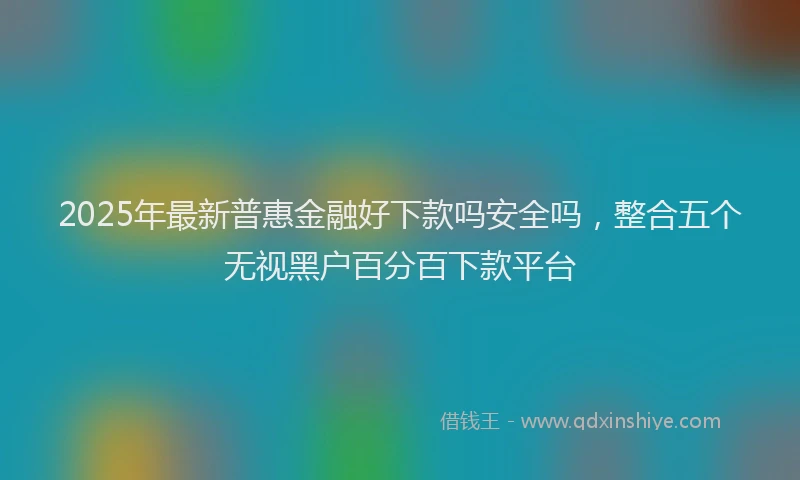 2025年最新普惠金融好下款吗安全吗，整合五个无视黑户百分百下款平台