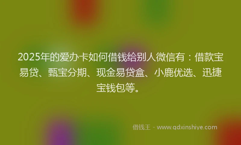 2025年的爱办卡如何借钱给别人微信有：借款宝易贷、甄宝分期、现金易贷盒、小鹿优选、迅捷宝钱包等。