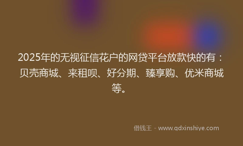 2025年的无视征信花户的网贷平台放款快的有：贝壳商城、来租呗、好分期、臻享购、优米商城等。