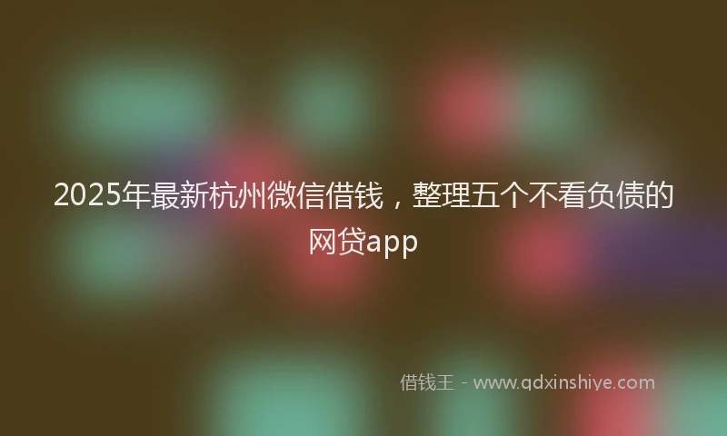 2025年最新杭州微信借钱，整理五个不看负债的网贷app