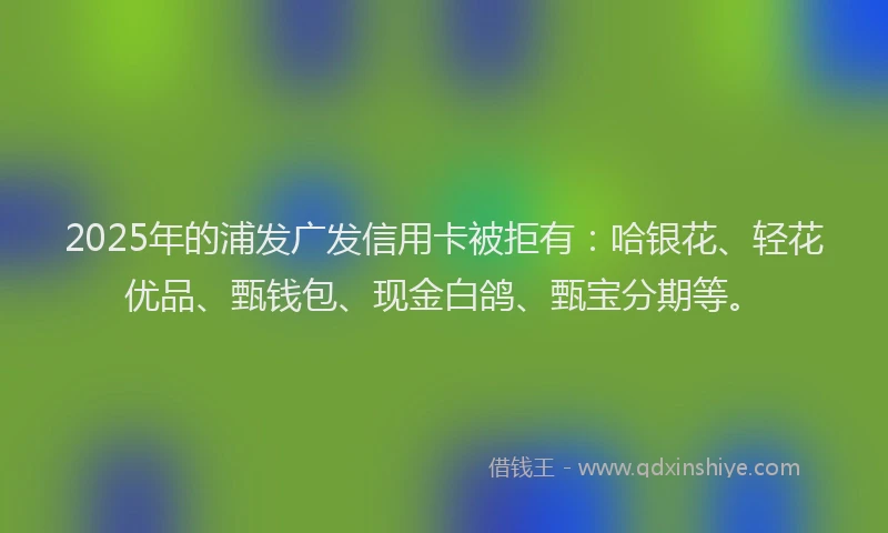 2025年的浦发广发信用卡被拒有：哈银花、轻花优品、甄钱包、现金白鸽、甄宝分期等。
