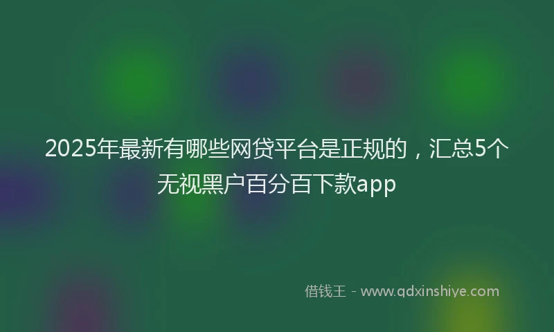 2025年最新有哪些网贷平台是正规的，汇总5个无视黑户百分百下款app