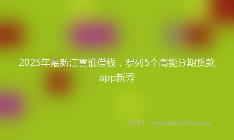 2025年最新江喜谁借钱，罗列5个高能分期贷款app新秀