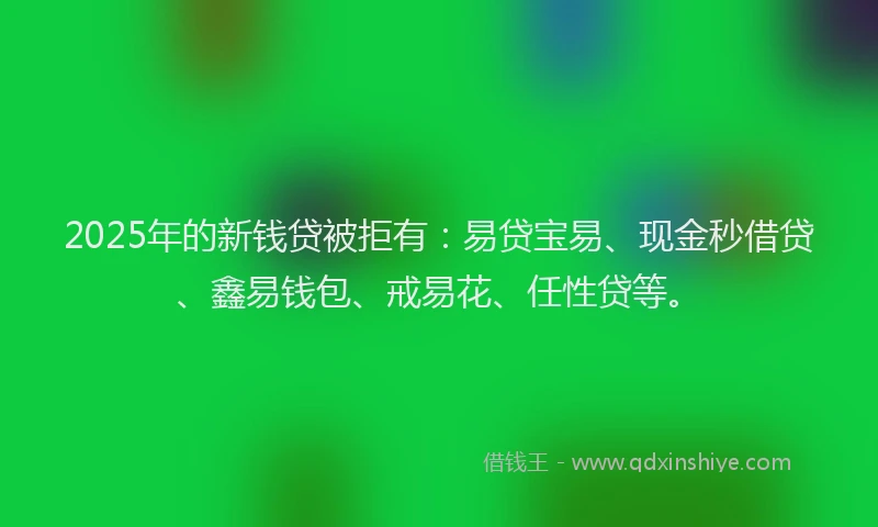 2025年的新钱贷被拒有：易贷宝易、现金秒借贷、鑫易钱包、戒易花、任性贷等。