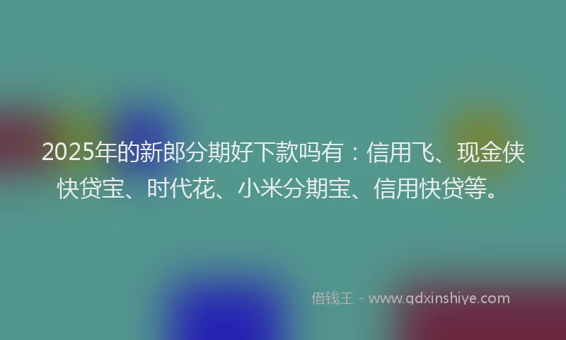 2025年的新郎分期好下款吗有：信用飞、现金侠快贷宝、时代花、小米分期宝、信用快贷等。