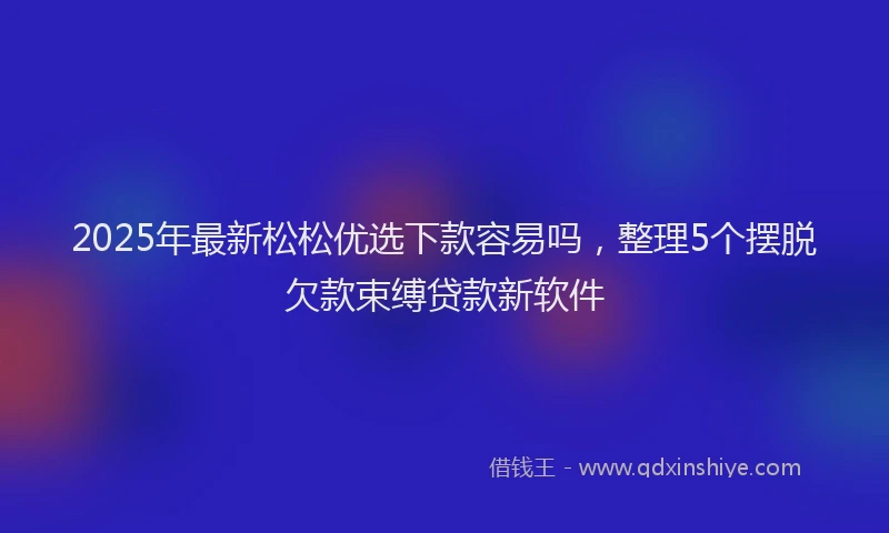 2025年最新松松优选下款容易吗，整理5个摆脱欠款束缚贷款新软件