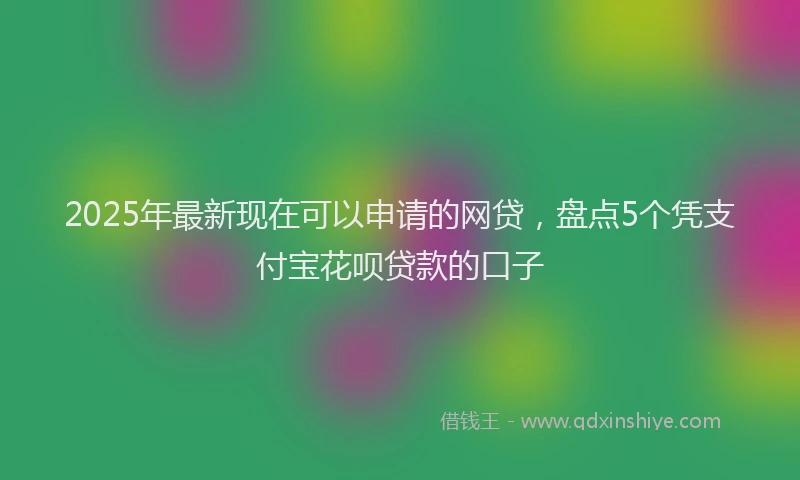 2025年最新现在可以申请的网贷，盘点5个凭支付宝花呗贷款的口子