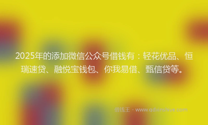 2025年的添加微信公众号借钱有：轻花优品、恒瑞速贷、融悦宝钱包、你我易借、甄信贷等。