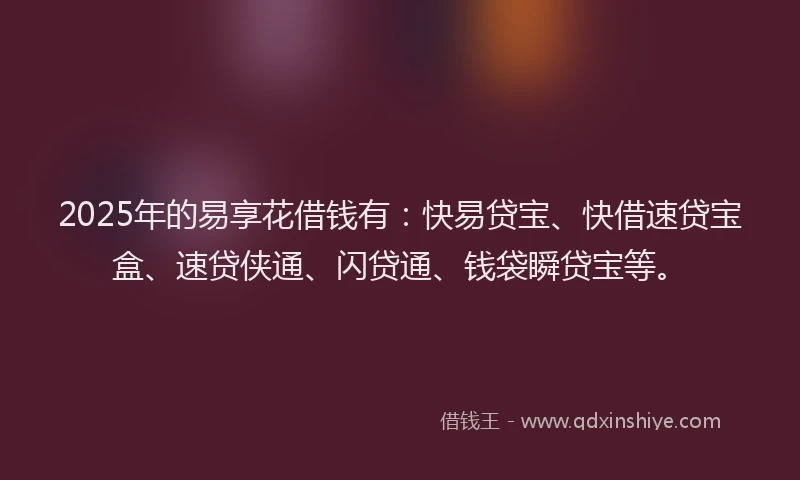 2025年的易享花借钱有：快易贷宝、快借速贷宝盒、速贷侠通、闪贷通、钱袋瞬贷宝等。