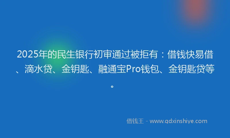 2025年的民生银行初审通过被拒有：借钱快易借、滴水贷、金钥匙、融通宝Pro钱包、金钥匙贷等。