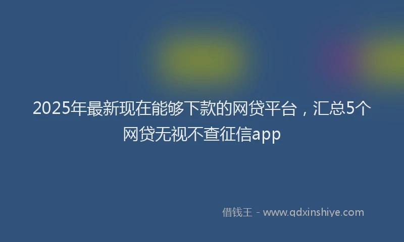 2025年最新现在能够下款的网贷平台，汇总5个网贷无视不查征信app