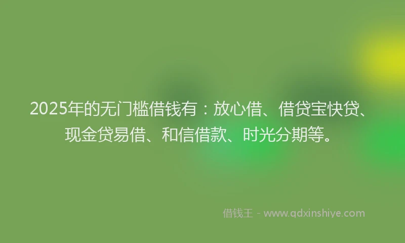 2025年的无门槛借钱有：放心借、借贷宝快贷、现金贷易借、和信借款、时光分期等。