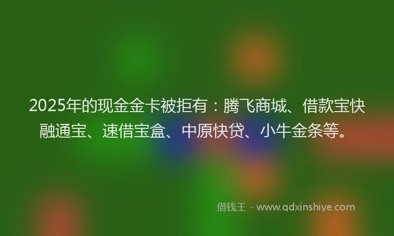 2025年的现金金卡被拒有：腾飞商城、借款宝快融通宝、速借宝盒、中原快贷、小牛金条等。