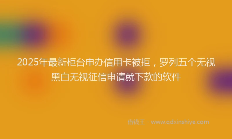 2025年最新柜台申办信用卡被拒，罗列五个无视黑白无视征信申请就下款的软件