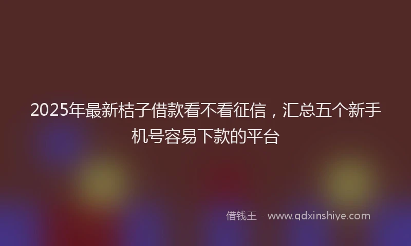 2025年最新桔子借款看不看征信，汇总五个新手机号容易下款的平台