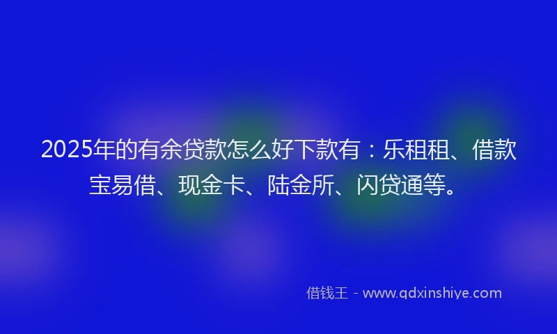 2025年的有余贷款怎么好下款有：乐租租、借款宝易借、现金卡、陆金所、闪贷通等。