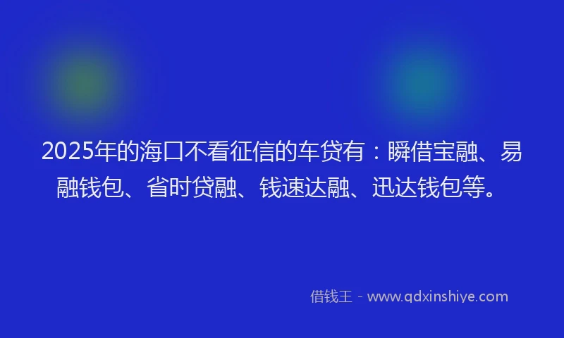 2025年的海口不看征信的车贷有：瞬借宝融、易融钱包、省时贷融、钱速达融、迅达钱包等。