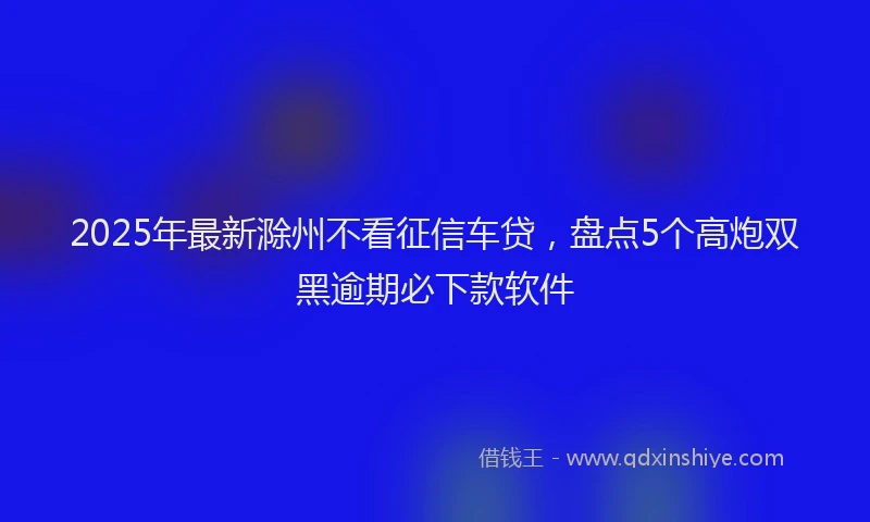 2025年最新滁州不看征信车贷，盘点5个高炮双黑逾期必下款软件